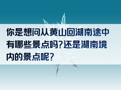 你是想问从黄山回湖南途中有哪些景点吗？还是湖南境内的景点呢？