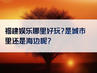 福建娱乐哪里好玩？是城市里还是海边呢？