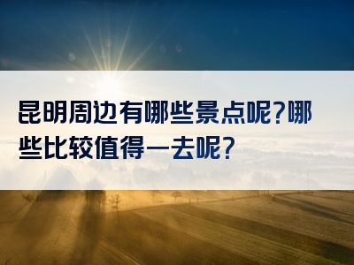 昆明周边有哪些景点呢？哪些比较值得一去呢？
