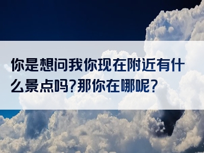 你是想问我你现在附近有什么景点吗？那你在哪呢？
