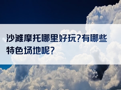 沙滩摩托哪里好玩？有哪些特色场地呢？