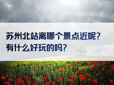 苏州北站离哪个景点近呢？有什么好玩的吗？
