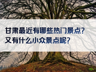甘肃最近有哪些热门景点？又有什么小众景点呢？