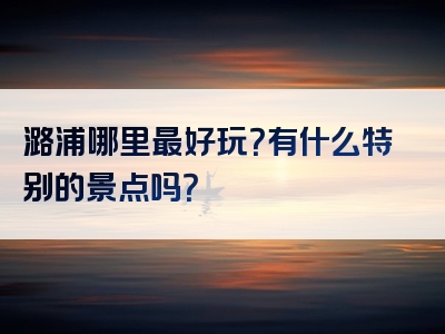 潞浦哪里最好玩？有什么特别的景点吗？