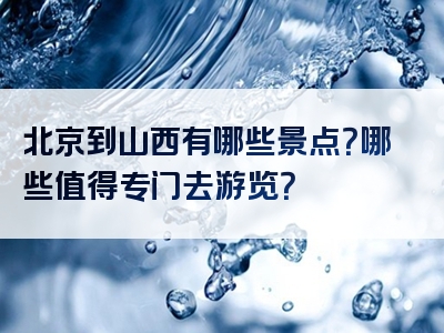 北京到山西有哪些景点？哪些值得专门去游览？