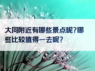 大同附近有哪些景点呢？哪些比较值得一去呢？