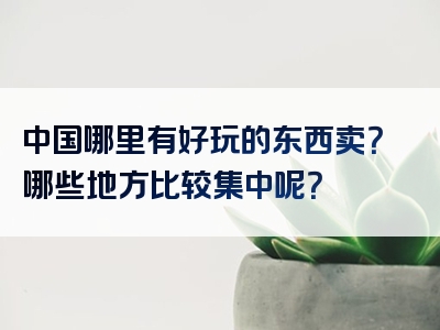 中国哪里有好玩的东西卖？哪些地方比较集中呢？