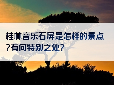 桂林音乐石屏是怎样的景点？有何特别之处？