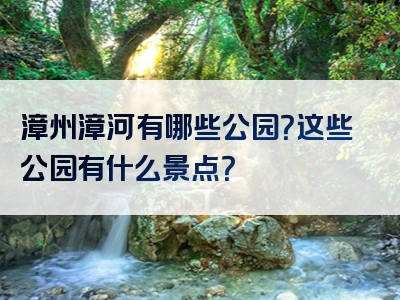 漳州漳河有哪些公园？这些公园有什么景点？
