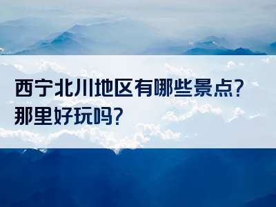 西宁北川地区有哪些景点？那里好玩吗？