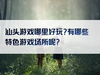 汕头游戏哪里好玩？有哪些特色游戏场所呢？