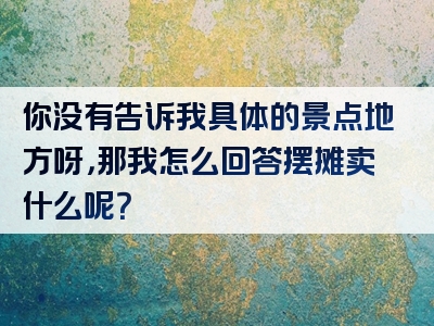 你没有告诉我具体的景点地方呀，那我怎么回答摆摊卖什么呢？