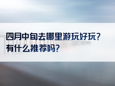 四月中旬去哪里游玩好玩？有什么推荐吗？