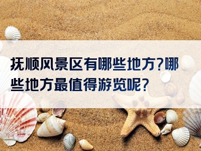 抚顺风景区有哪些地方？哪些地方最值得游览呢？