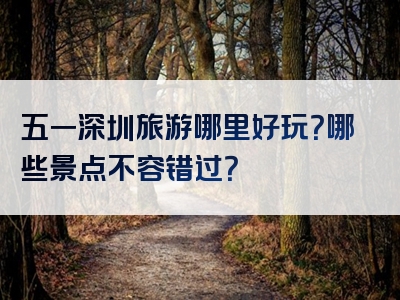五一深圳旅游哪里好玩？哪些景点不容错过？