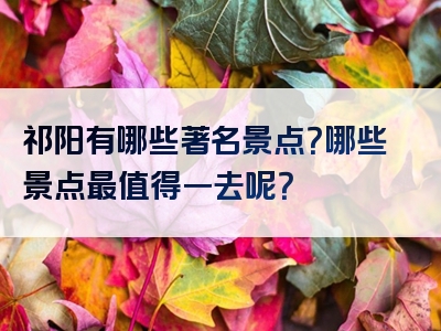 祁阳有哪些著名景点？哪些景点最值得一去呢？