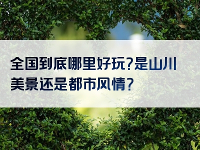 全国到底哪里好玩？是山川美景还是都市风情？