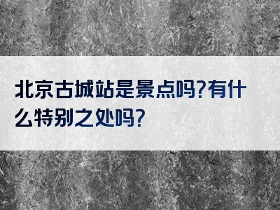 北京古城站是景点吗？有什么特别之处吗？