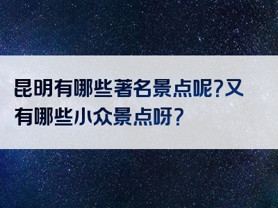 昆明有哪些著名景点呢？又有哪些小众景点呀？