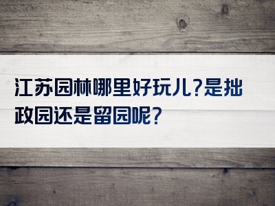 江苏园林哪里好玩儿？是拙政园还是留园呢？