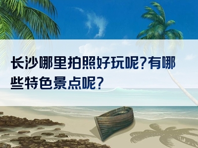 长沙哪里拍照好玩呢？有哪些特色景点呢？