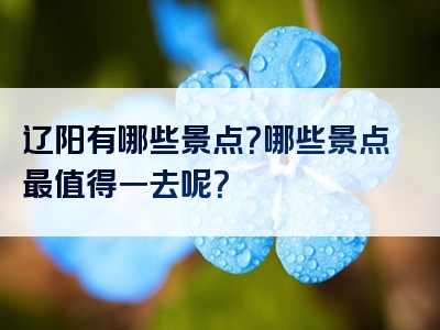 辽阳有哪些景点？哪些景点最值得一去呢？