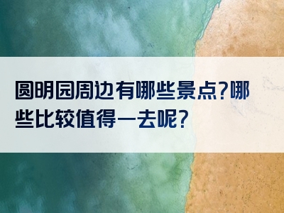 圆明园周边有哪些景点？哪些比较值得一去呢？