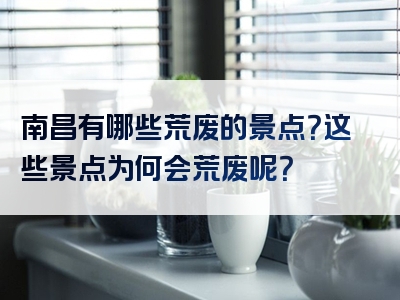 南昌有哪些荒废的景点？这些景点为何会荒废呢？