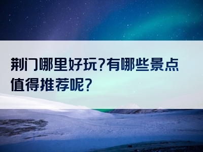 荆门哪里好玩？有哪些景点值得推荐呢？