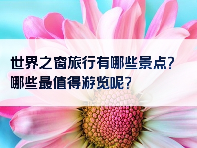 世界之窗旅行有哪些景点？哪些最值得游览呢？