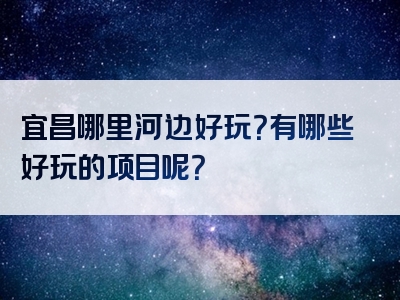 宜昌哪里河边好玩？有哪些好玩的项目呢？