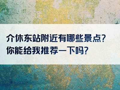 介休东站附近有哪些景点？你能给我推荐一下吗？