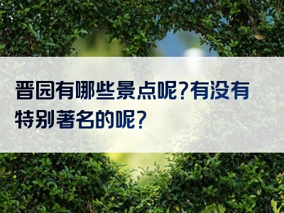 晋园有哪些景点呢？有没有特别著名的呢？