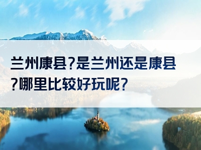 兰州康县？是兰州还是康县？哪里比较好玩呢？