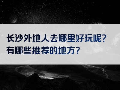 长沙外地人去哪里好玩呢？有哪些推荐的地方？