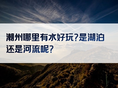 潮州哪里有水好玩？是湖泊还是河流呢？