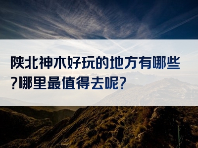 陕北神木好玩的地方有哪些？哪里最值得去呢？