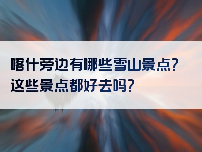 喀什旁边有哪些雪山景点？这些景点都好去吗？