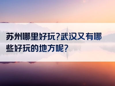 苏州哪里好玩？武汉又有哪些好玩的地方呢？