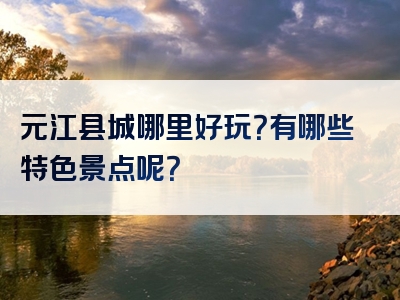 元江县城哪里好玩？有哪些特色景点呢？