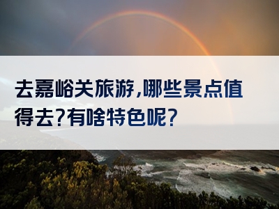去嘉峪关旅游，哪些景点值得去？有啥特色呢？