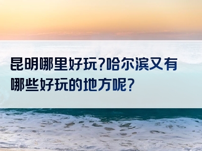 昆明哪里好玩？哈尔滨又有哪些好玩的地方呢？