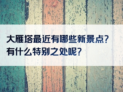 大雁塔最近有哪些新景点？有什么特别之处呢？