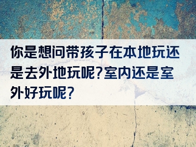 你是想问带孩子在本地玩还是去外地玩呢？室内还是室外好玩呢？