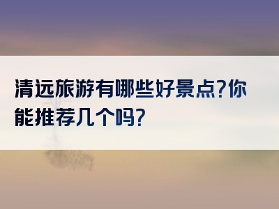清远旅游有哪些好景点？你能推荐几个吗？