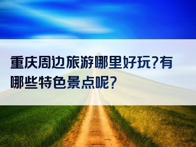 重庆周边旅游哪里好玩？有哪些特色景点呢？