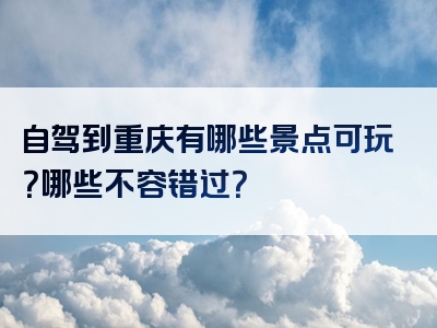 自驾到重庆有哪些景点可玩？哪些不容错过？