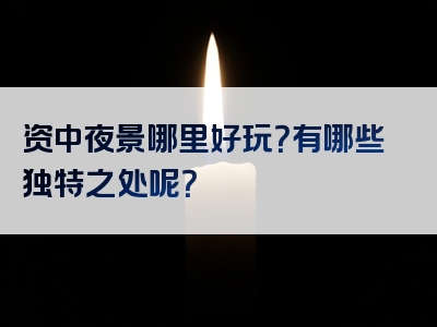 资中夜景哪里好玩？有哪些独特之处呢？