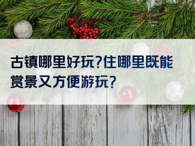 古镇哪里好玩？住哪里既能赏景又方便游玩？