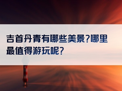吉首丹青有哪些美景？哪里最值得游玩呢？